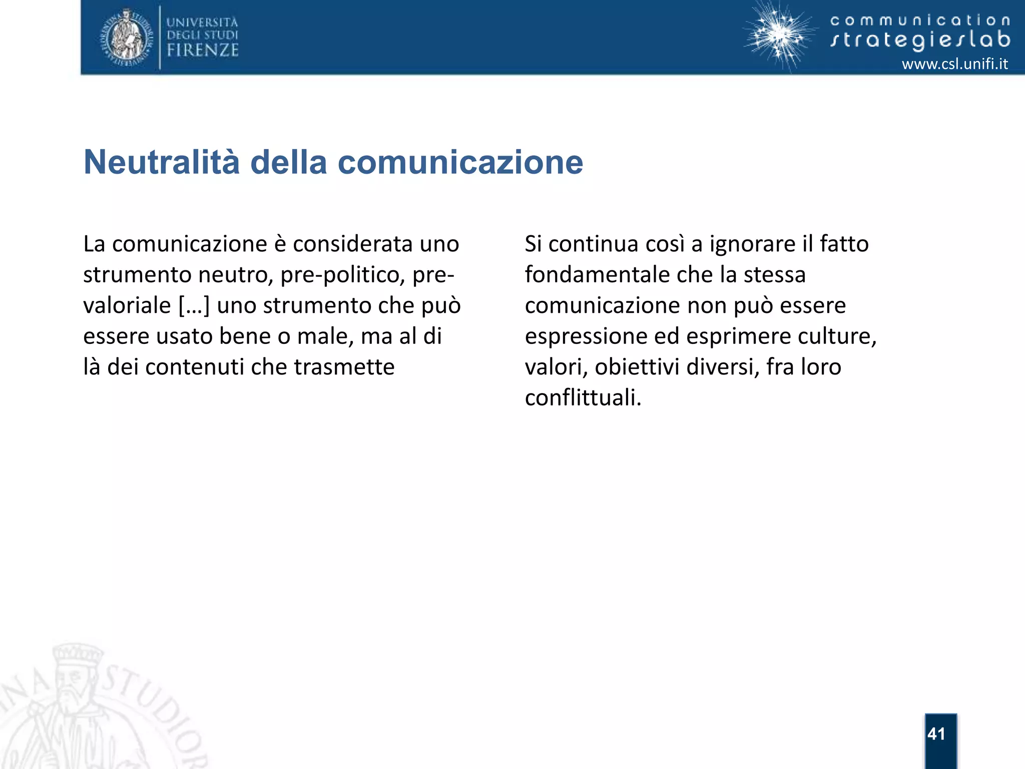 41 
Neutralità della comunicazione 
www.csl.unifi.it 
La comunicazione è considerata uno 
strumento neutro, pre-politico, pre-valoriale 
[…] uno strumento che può 
essere usato bene o male, ma al di 
là dei contenuti che trasmette 
Si continua così a ignorare il fatto 
fondamentale che la stessa 
comunicazione non può essere 
espressione ed esprimere culture, 
valori, obiettivi diversi, fra loro 
conflittuali. 
 