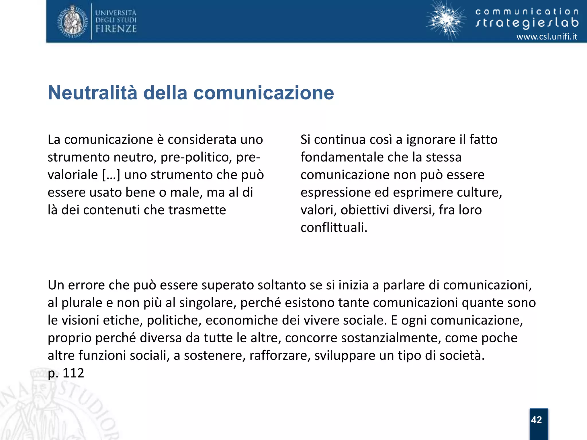 42 
Neutralità della comunicazione 
www.csl.unifi.it 
La comunicazione è considerata uno 
strumento neutro, pre-politico, pre-valoriale 
[…] uno strumento che può 
essere usato bene o male, ma al di 
là dei contenuti che trasmette 
Si continua così a ignorare il fatto 
fondamentale che la stessa 
comunicazione non può essere 
espressione ed esprimere culture, 
valori, obiettivi diversi, fra loro 
conflittuali. 
Un errore che può essere superato soltanto se si inizia a parlare di comunicazioni, 
al plurale e non più al singolare, perché esistono tante comunicazioni quante sono 
le visioni etiche, politiche, economiche dei vivere sociale. E ogni comunicazione, 
proprio perché diversa da tutte le altre, concorre sostanzialmente, come poche 
altre funzioni sociali, a sostenere, rafforzare, sviluppare un tipo di società. 
p. 112 
 