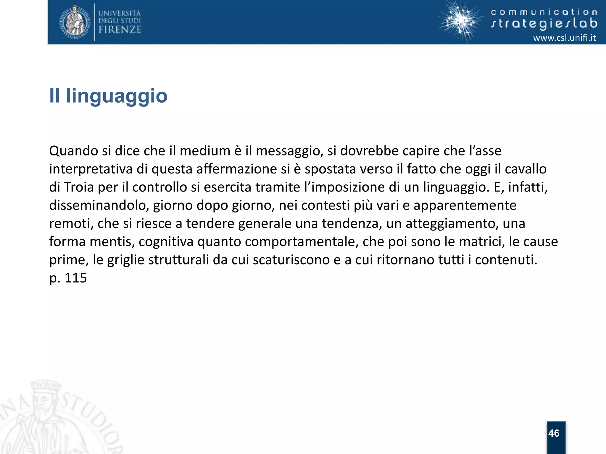 46 
Il linguaggio 
www.csl.unifi.it 
Quando si dice che il medium è il messaggio, si dovrebbe capire che l’asse 
interpretativa di questa affermazione si è spostata verso il fatto che oggi il cavallo 
di Troia per il controllo si esercita tramite l’imposizione di un linguaggio. E, infatti, 
disseminandolo, giorno dopo giorno, nei contesti più vari e apparentemente 
remoti, che si riesce a tendere generale una tendenza, un atteggiamento, una 
forma mentis, cognitiva quanto comportamentale, che poi sono le matrici, le cause 
prime, le griglie strutturali da cui scaturiscono e a cui ritornano tutti i contenuti. 
p. 115 
 