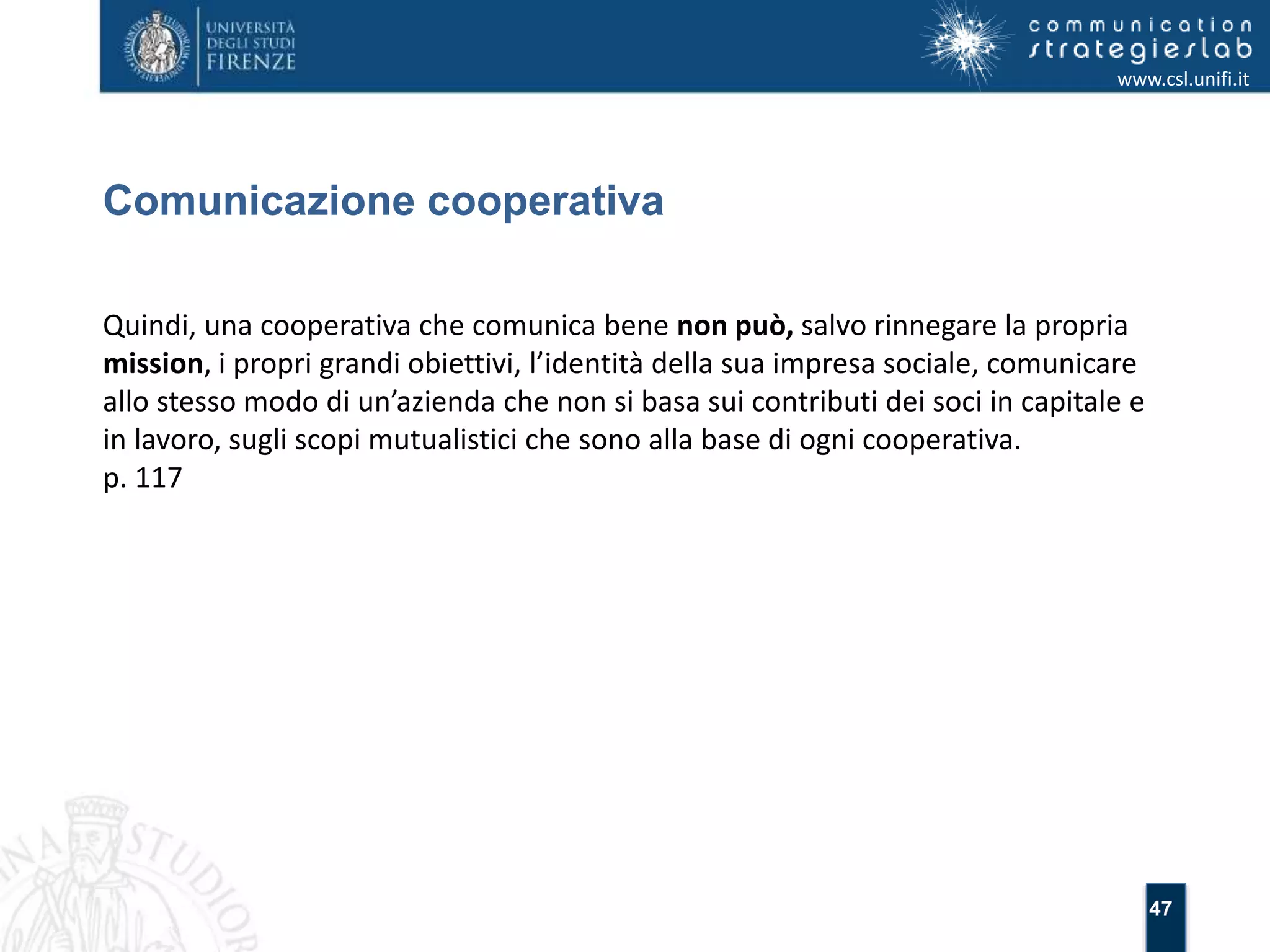 47 
Comunicazione cooperativa 
www.csl.unifi.it 
Quindi, una cooperativa che comunica bene non può, salvo rinnegare la propria 
mission, i propri grandi obiettivi, l’identità della sua impresa sociale, comunicare 
allo stesso modo di un’azienda che non si basa sui contributi dei soci in capitale e 
in lavoro, sugli scopi mutualistici che sono alla base di ogni cooperativa. 
p. 117 
 