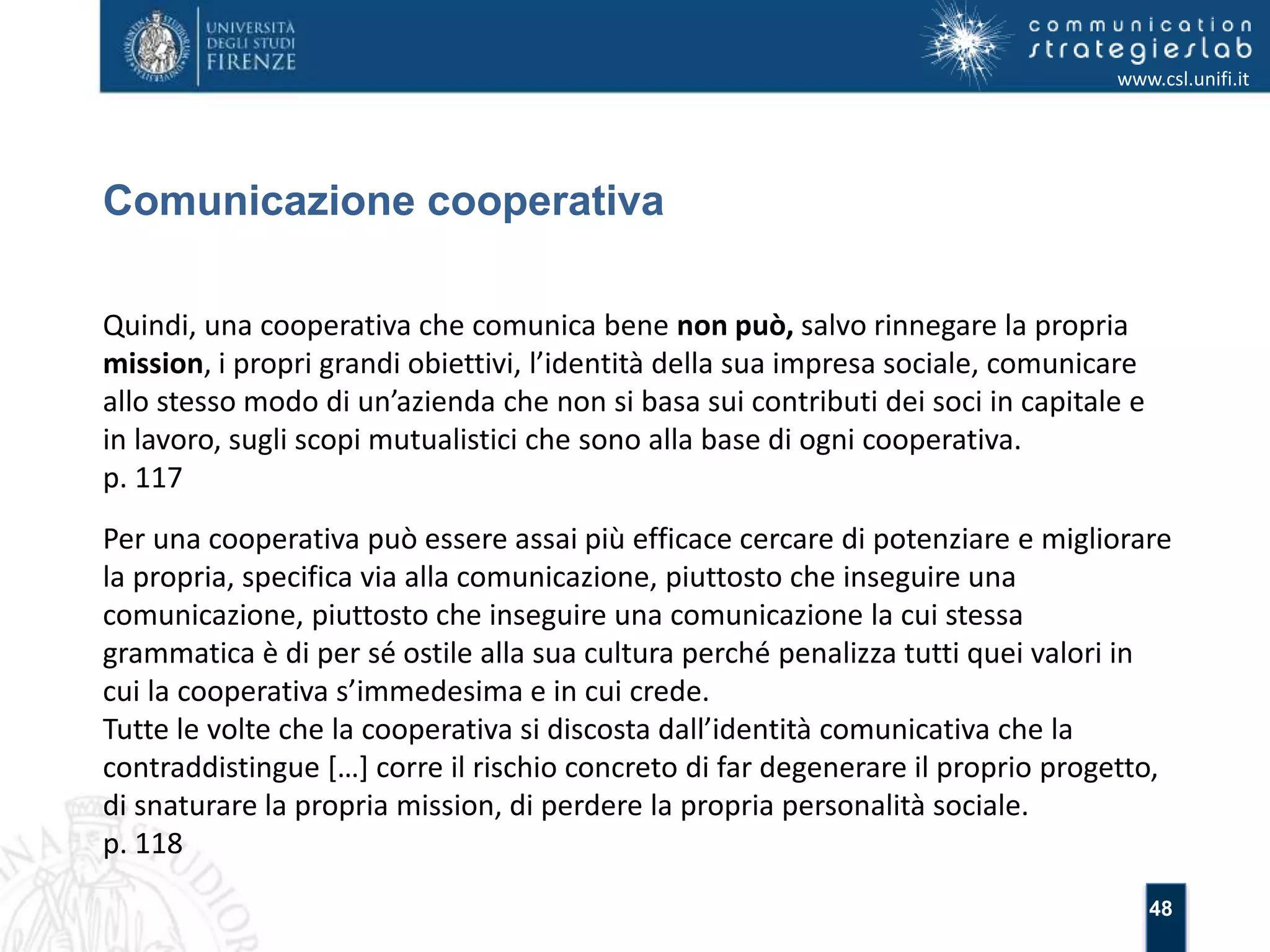 48 
Comunicazione cooperativa 
www.csl.unifi.it 
Quindi, una cooperativa che comunica bene non può, salvo rinnegare la propria 
mission, i propri grandi obiettivi, l’identità della sua impresa sociale, comunicare 
allo stesso modo di un’azienda che non si basa sui contributi dei soci in capitale e 
in lavoro, sugli scopi mutualistici che sono alla base di ogni cooperativa. 
p. 117 
Per una cooperativa può essere assai più efficace cercare di potenziare e migliorare 
la propria, specifica via alla comunicazione, piuttosto che inseguire una 
comunicazione, piuttosto che inseguire una comunicazione la cui stessa 
grammatica è di per sé ostile alla sua cultura perché penalizza tutti quei valori in 
cui la cooperativa s’immedesima e in cui crede. 
Tutte le volte che la cooperativa si discosta dall’identità comunicativa che la 
contraddistingue […] corre il rischio concreto di far degenerare il proprio progetto, 
di snaturare la propria mission, di perdere la propria personalità sociale. 
p. 118 
 