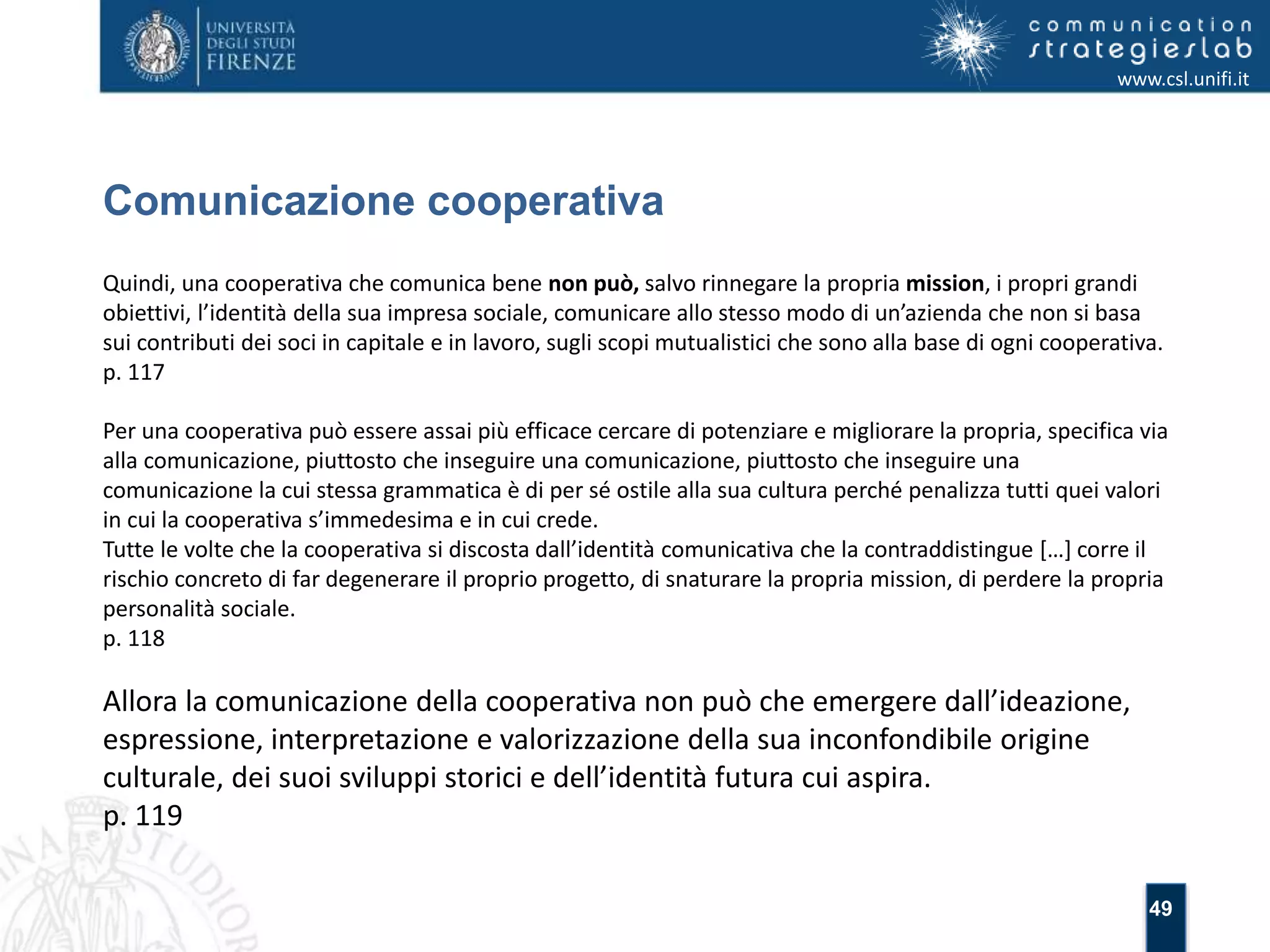 49 
Comunicazione cooperativa 
www.csl.unifi.it 
Quindi, una cooperativa che comunica bene non può, salvo rinnegare la propria mission, i propri grandi 
obiettivi, l’identità della sua impresa sociale, comunicare allo stesso modo di un’azienda che non si basa 
sui contributi dei soci in capitale e in lavoro, sugli scopi mutualistici che sono alla base di ogni cooperativa. 
p. 117 
Per una cooperativa può essere assai più efficace cercare di potenziare e migliorare la propria, specifica via 
alla comunicazione, piuttosto che inseguire una comunicazione, piuttosto che inseguire una 
comunicazione la cui stessa grammatica è di per sé ostile alla sua cultura perché penalizza tutti quei valori 
in cui la cooperativa s’immedesima e in cui crede. 
Tutte le volte che la cooperativa si discosta dall’identità comunicativa che la contraddistingue […] corre il 
rischio concreto di far degenerare il proprio progetto, di snaturare la propria mission, di perdere la propria 
personalità sociale. 
p. 118 
Allora la comunicazione della cooperativa non può che emergere dall’ideazione, 
espressione, interpretazione e valorizzazione della sua inconfondibile origine 
culturale, dei suoi sviluppi storici e dell’identità futura cui aspira. 
p. 119 
 