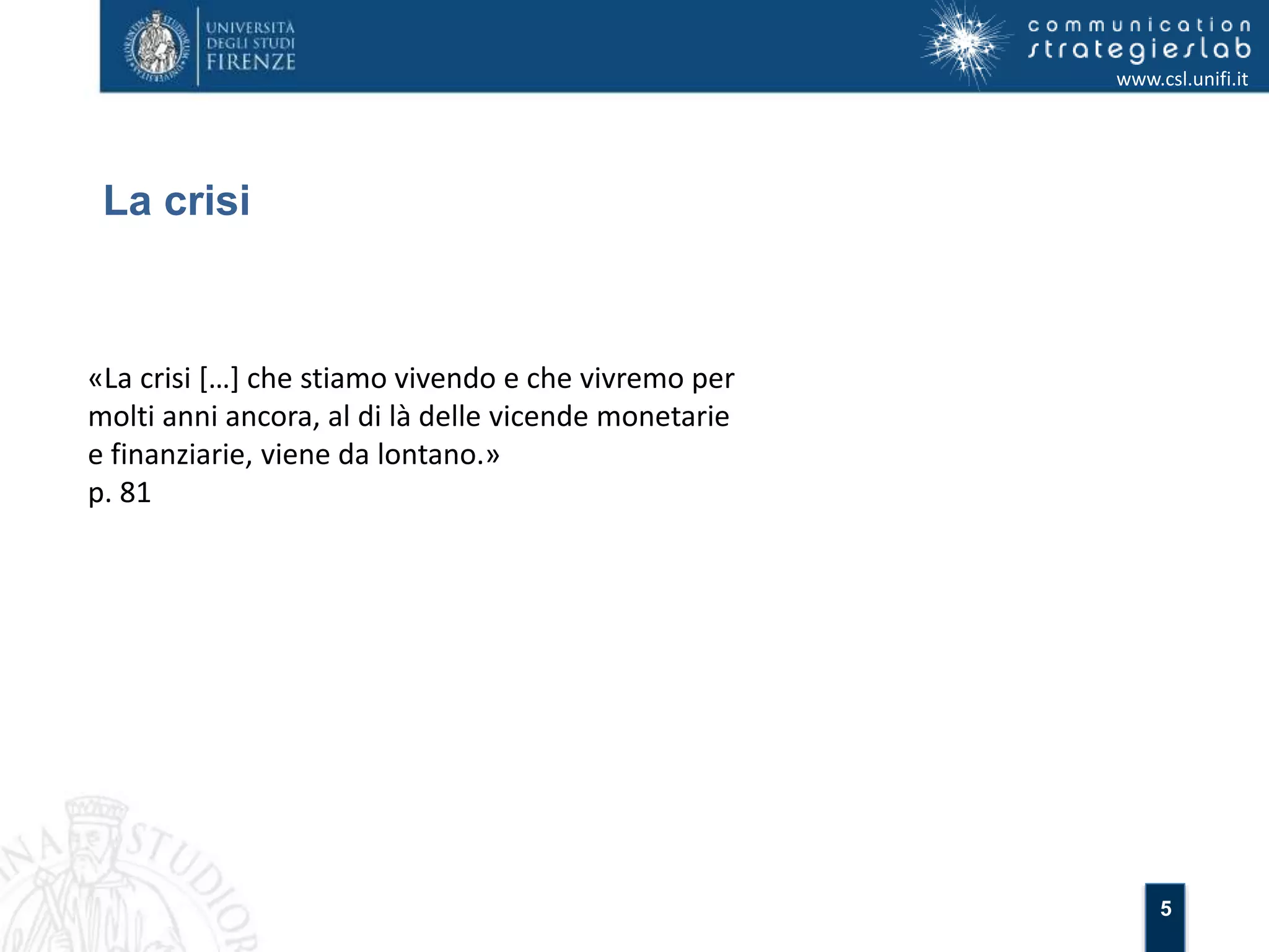 5 
La crisi 
www.csl.unifi.it 
«La crisi […] che stiamo vivendo e che vivremo per 
molti anni ancora, al di là delle vicende monetarie 
e finanziarie, viene da lontano.» 
p. 81 
 
