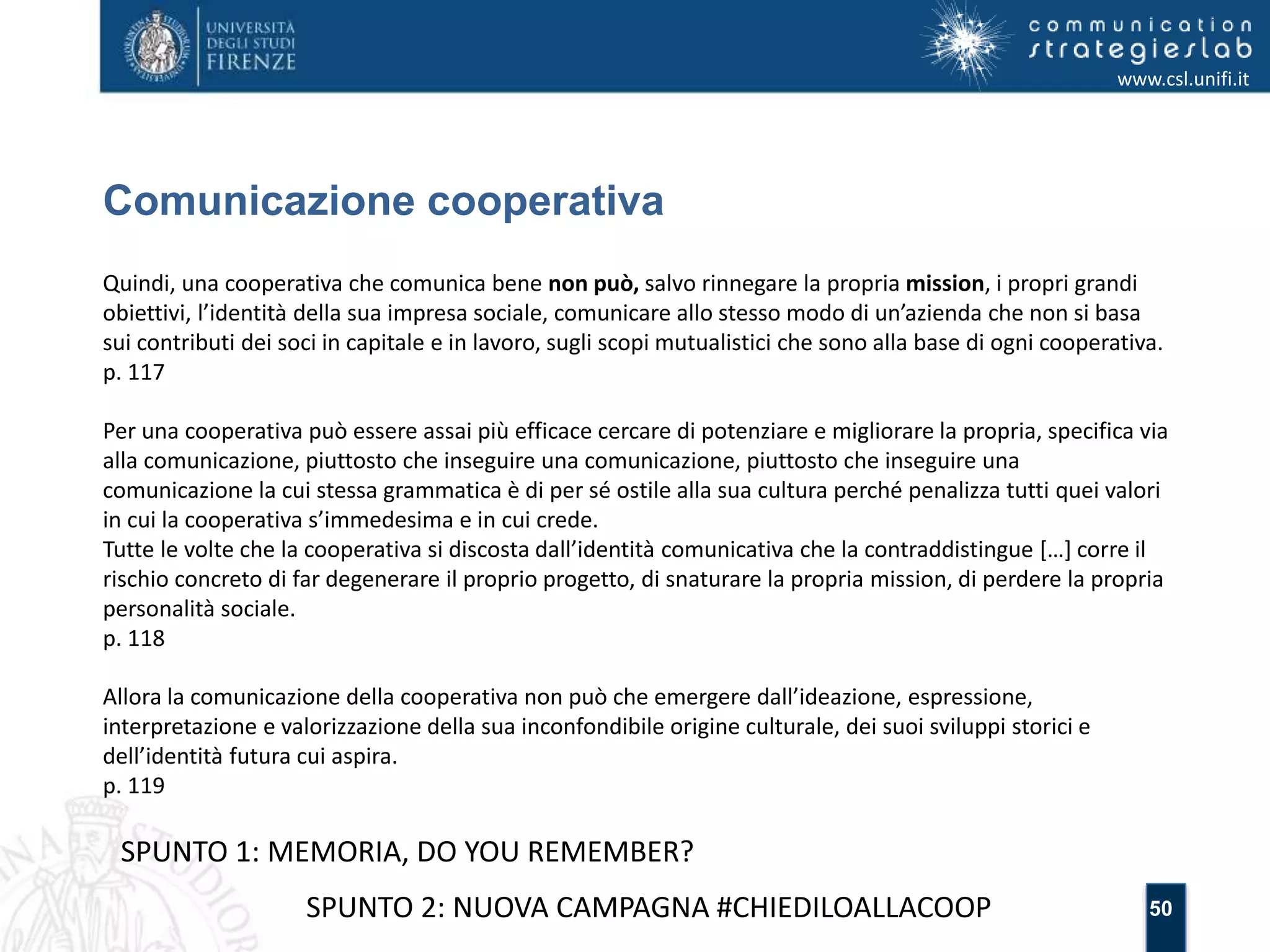 50 
Comunicazione cooperativa 
www.csl.unifi.it 
Quindi, una cooperativa che comunica bene non può, salvo rinnegare la propria mission, i propri grandi 
obiettivi, l’identità della sua impresa sociale, comunicare allo stesso modo di un’azienda che non si basa 
sui contributi dei soci in capitale e in lavoro, sugli scopi mutualistici che sono alla base di ogni cooperativa. 
p. 117 
Per una cooperativa può essere assai più efficace cercare di potenziare e migliorare la propria, specifica via 
alla comunicazione, piuttosto che inseguire una comunicazione, piuttosto che inseguire una 
comunicazione la cui stessa grammatica è di per sé ostile alla sua cultura perché penalizza tutti quei valori 
in cui la cooperativa s’immedesima e in cui crede. 
Tutte le volte che la cooperativa si discosta dall’identità comunicativa che la contraddistingue […] corre il 
rischio concreto di far degenerare il proprio progetto, di snaturare la propria mission, di perdere la propria 
personalità sociale. 
p. 118 
Allora la comunicazione della cooperativa non può che emergere dall’ideazione, espressione, 
interpretazione e valorizzazione della sua inconfondibile origine culturale, dei suoi sviluppi storici e 
dell’identità futura cui aspira. 
p. 119 
SPUNTO 1: MEMORIA, DO YOU REMEMBER? 
SPUNTO 2: NUOVA CAMPAGNA #CHIEDILOALLACOOP 
 