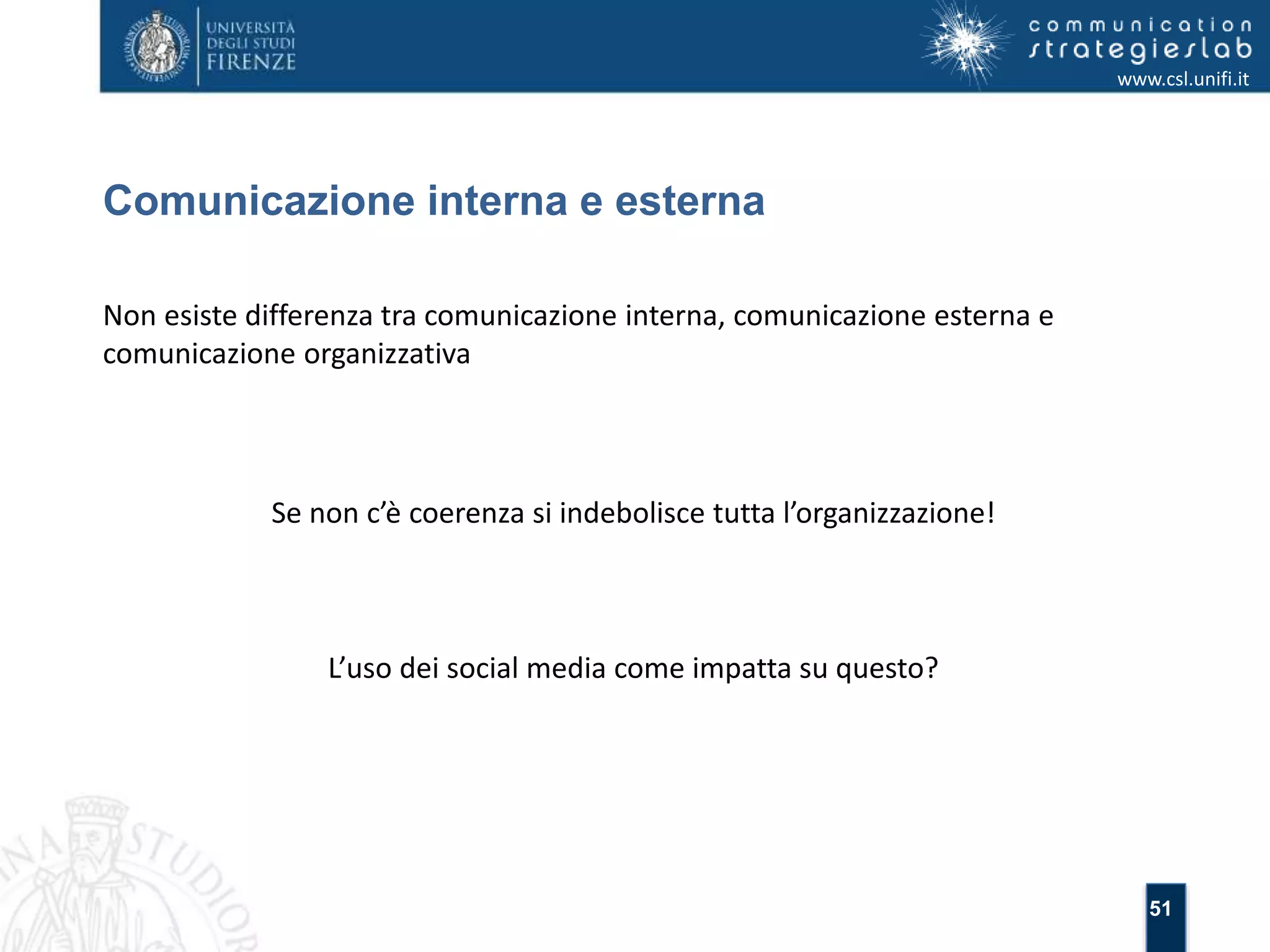 51 
Comunicazione interna e esterna 
www.csl.unifi.it 
Non esiste differenza tra comunicazione interna, comunicazione esterna e 
comunicazione organizzativa 
Se non c’è coerenza si indebolisce tutta l’organizzazione! 
L’uso dei social media come impatta su questo? 
 