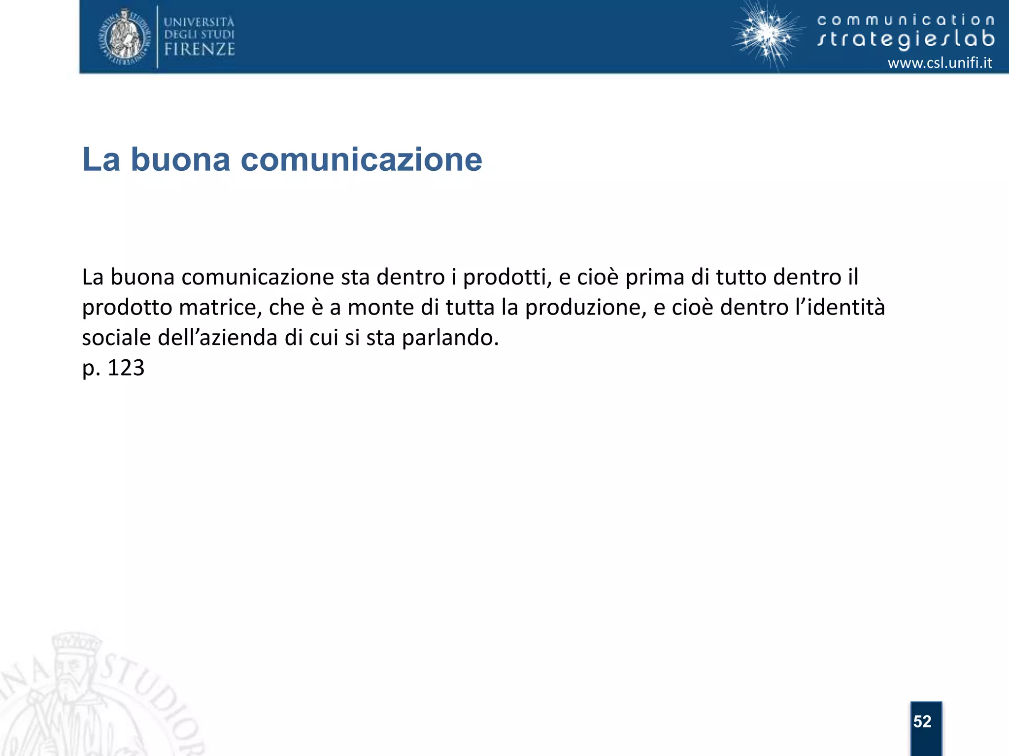 52 
La buona comunicazione 
www.csl.unifi.it 
La buona comunicazione sta dentro i prodotti, e cioè prima di tutto dentro il 
prodotto matrice, che è a monte di tutta la produzione, e cioè dentro l’identità 
sociale dell’azienda di cui si sta parlando. 
p. 123 
 