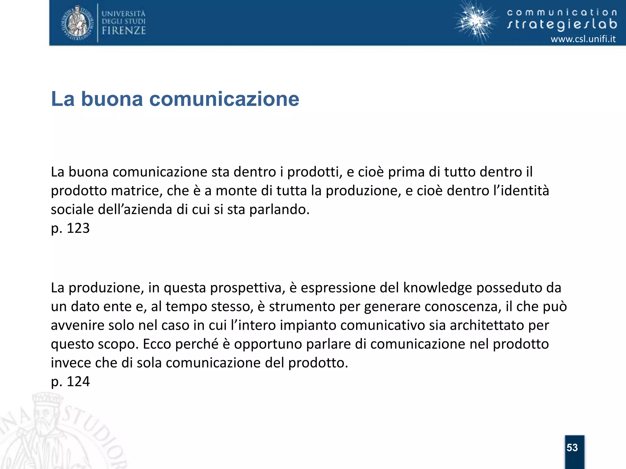53 
La buona comunicazione 
www.csl.unifi.it 
La buona comunicazione sta dentro i prodotti, e cioè prima di tutto dentro il 
prodotto matrice, che è a monte di tutta la produzione, e cioè dentro l’identità 
sociale dell’azienda di cui si sta parlando. 
p. 123 
La produzione, in questa prospettiva, è espressione del knowledge posseduto da 
un dato ente e, al tempo stesso, è strumento per generare conoscenza, il che può 
avvenire solo nel caso in cui l’intero impianto comunicativo sia architettato per 
questo scopo. Ecco perché è opportuno parlare di comunicazione nel prodotto 
invece che di sola comunicazione del prodotto. 
p. 124 
 
