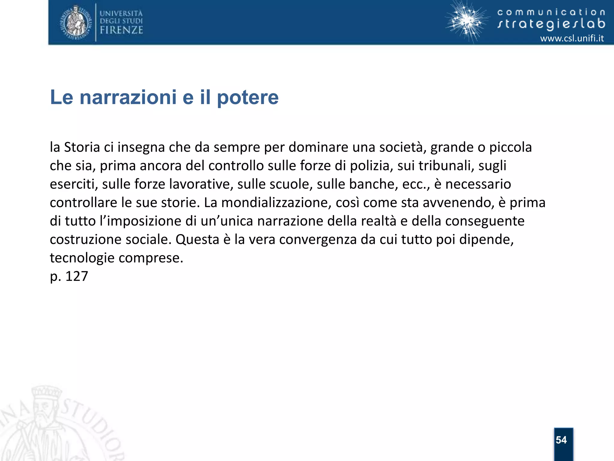 54 
Le narrazioni e il potere 
www.csl.unifi.it 
la Storia ci insegna che da sempre per dominare una società, grande o piccola 
che sia, prima ancora del controllo sulle forze di polizia, sui tribunali, sugli 
eserciti, sulle forze lavorative, sulle scuole, sulle banche, ecc., è necessario 
controllare le sue storie. La mondializzazione, così come sta avvenendo, è prima 
di tutto l’imposizione di un’unica narrazione della realtà e della conseguente 
costruzione sociale. Questa è la vera convergenza da cui tutto poi dipende, 
tecnologie comprese. 
p. 127 
 