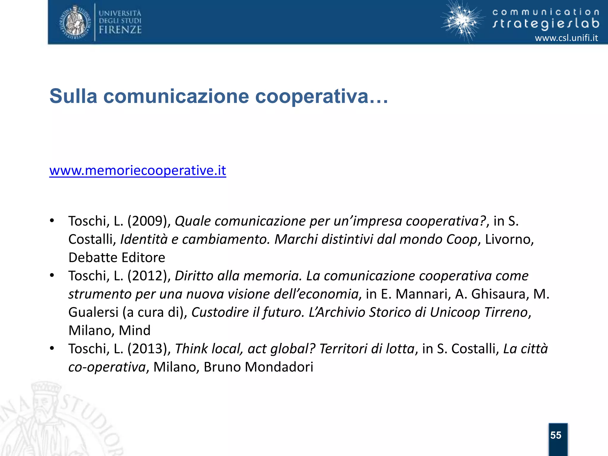 55 
Sulla comunicazione cooperativa… 
www.csl.unifi.it 
www.memoriecooperative.it 
• Toschi, L. (2009), Quale comunicazione per un’impresa cooperativa?, in S. 
Costalli, Identità e cambiamento. Marchi distintivi dal mondo Coop, Livorno, 
Debatte Editore 
• Toschi, L. (2012), Diritto alla memoria. La comunicazione cooperativa come 
strumento per una nuova visione dell’economia, in E. Mannari, A. Ghisaura, M. 
Gualersi (a cura di), Custodire il futuro. L’Archivio Storico di Unicoop Tirreno, 
Milano, Mind 
• Toschi, L. (2013), Think local, act global? Territori di lotta, in S. Costalli, La città 
co-operativa, Milano, Bruno Mondadori 
 