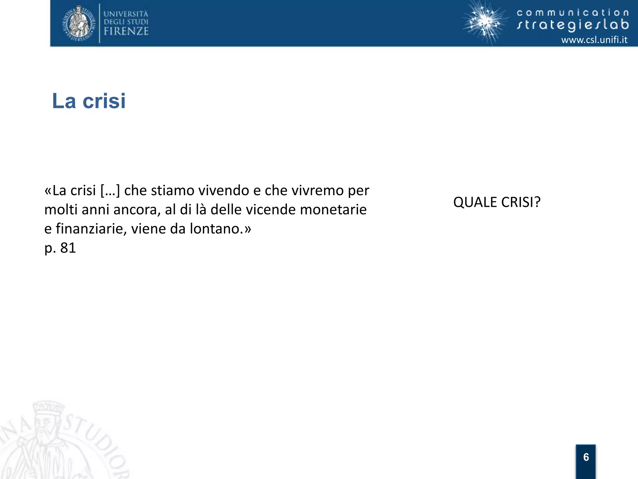 6 
La crisi 
www.csl.unifi.it 
«La crisi […] che stiamo vivendo e che vivremo per 
molti anni ancora, al di là delle vicende monetarie 
e finanziarie, viene da lontano.» 
p. 81 
QUALE CRISI? 
 