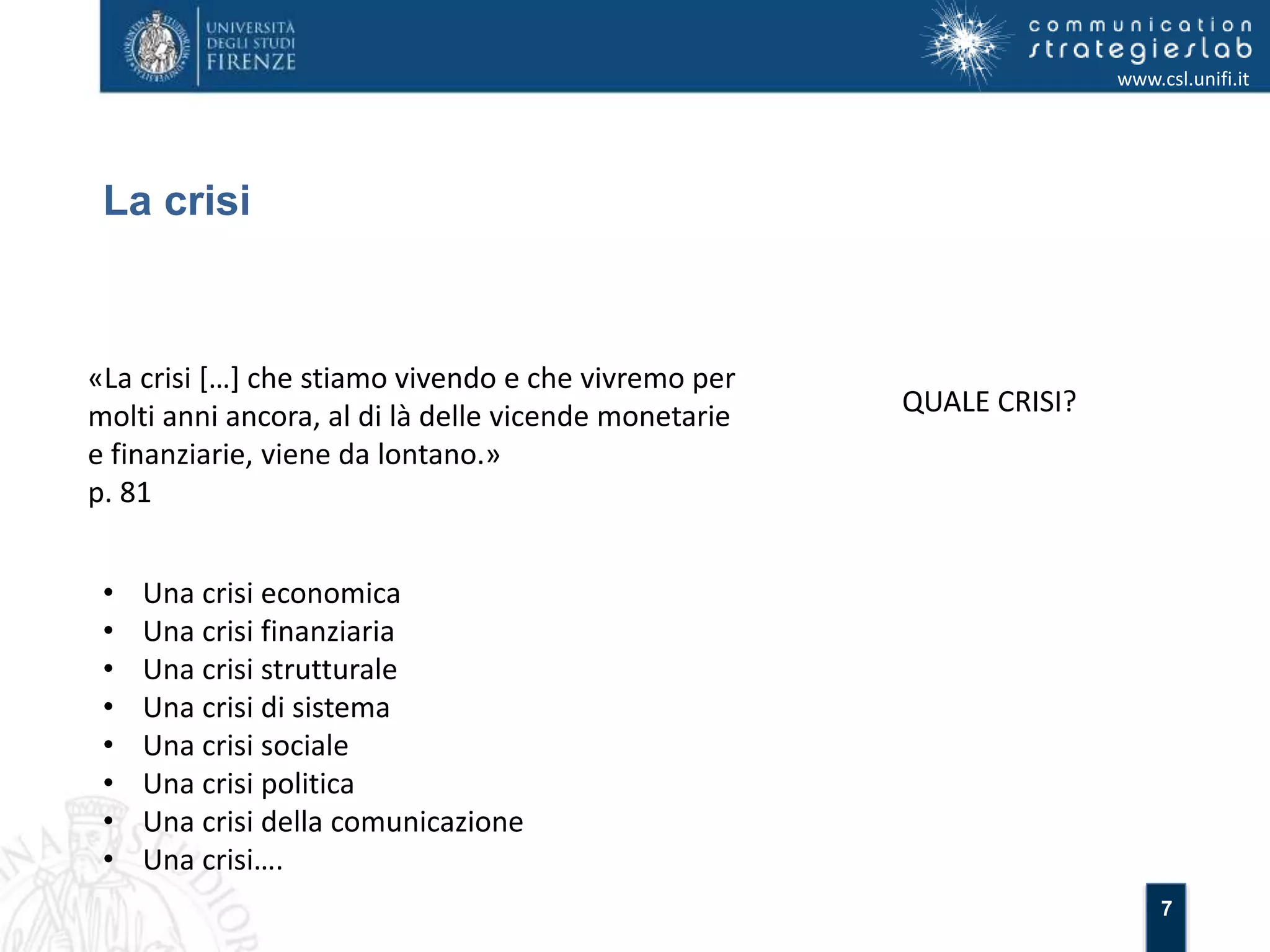 7 
La crisi 
www.csl.unifi.it 
«La crisi […] che stiamo vivendo e che vivremo per 
molti anni ancora, al di là delle vicende monetarie 
e finanziarie, viene da lontano.» 
p. 81 
QUALE CRISI? 
• Una crisi economica 
• Una crisi finanziaria 
• Una crisi strutturale 
• Una crisi di sistema 
• Una crisi sociale 
• Una crisi politica 
• Una crisi della comunicazione 
• Una crisi…. 
 
