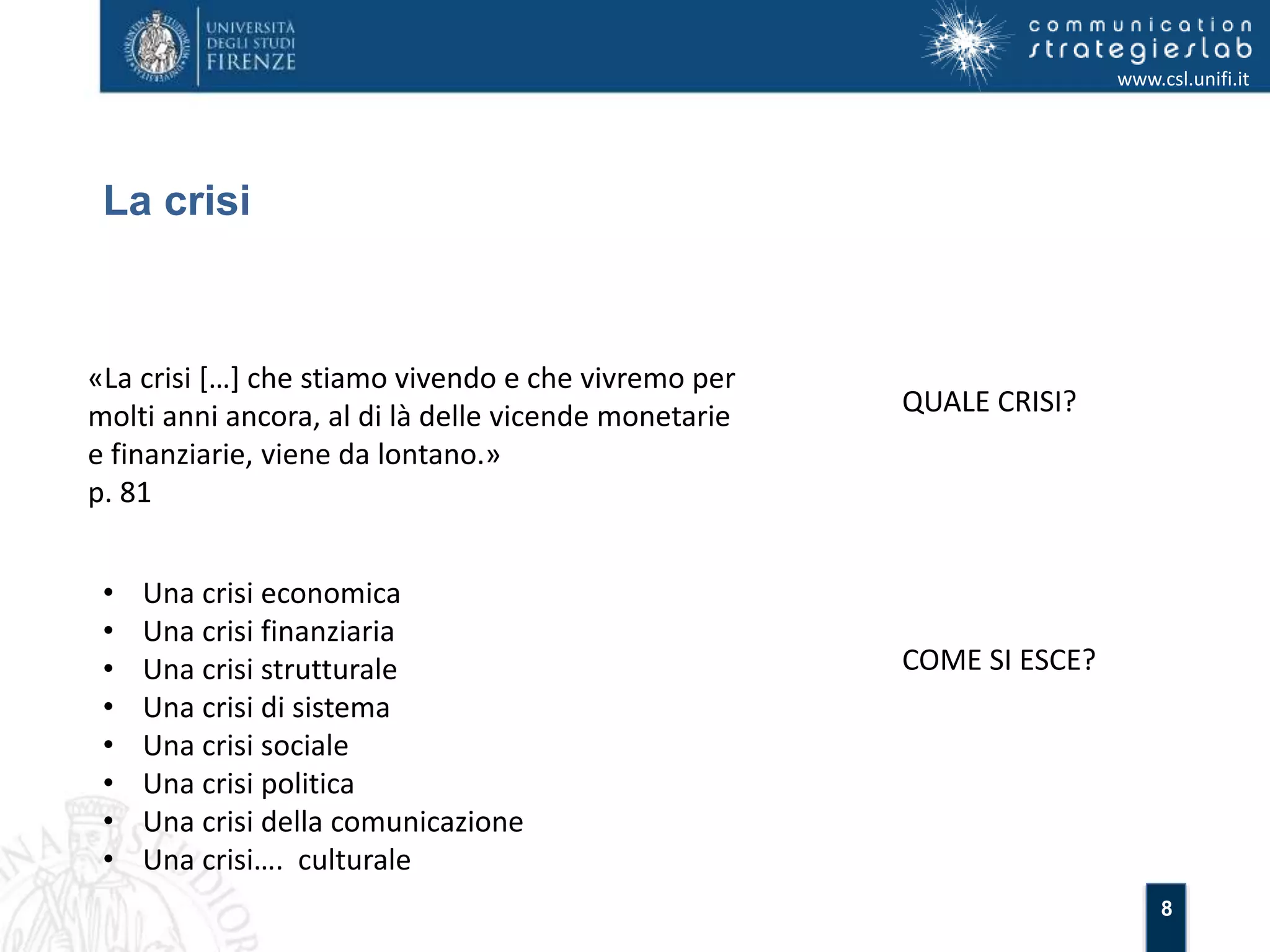 8 
La crisi 
www.csl.unifi.it 
«La crisi […] che stiamo vivendo e che vivremo per 
molti anni ancora, al di là delle vicende monetarie 
e finanziarie, viene da lontano.» 
p. 81 
QUALE CRISI? 
• Una crisi economica 
• Una crisi finanziaria 
• Una crisi strutturale 
• Una crisi di sistema 
• Una crisi sociale 
• Una crisi politica 
• Una crisi della comunicazione 
• Una crisi…. culturale 
COME SI ESCE? 
 