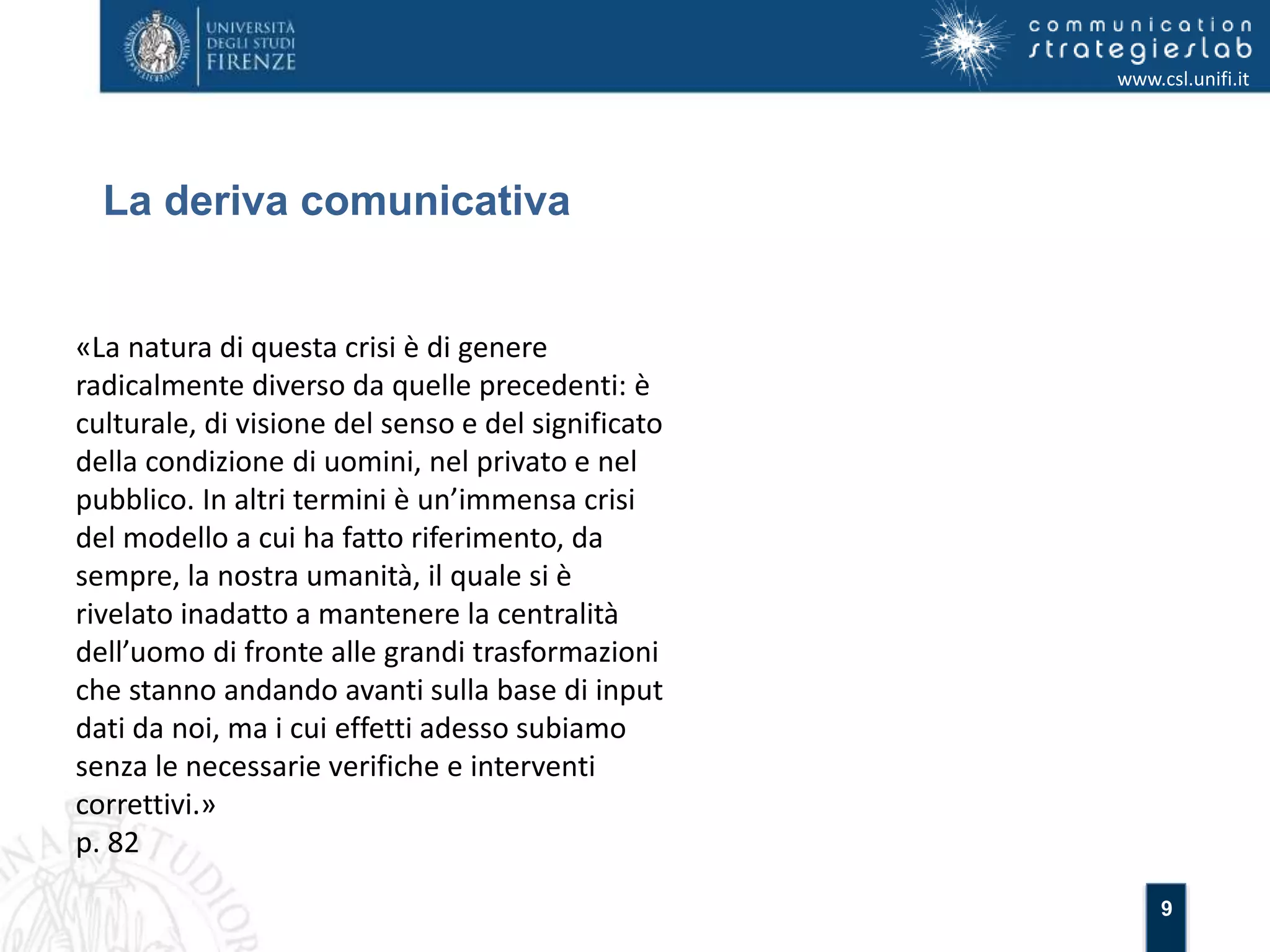 9 
La deriva comunicativa 
www.csl.unifi.it 
«La natura di questa crisi è di genere 
radicalmente diverso da quelle precedenti: è 
culturale, di visione del senso e del significato 
della condizione di uomini, nel privato e nel 
pubblico. In altri termini è un’immensa crisi 
del modello a cui ha fatto riferimento, da 
sempre, la nostra umanità, il quale si è 
rivelato inadatto a mantenere la centralità 
dell’uomo di fronte alle grandi trasformazioni 
che stanno andando avanti sulla base di input 
dati da noi, ma i cui effetti adesso subiamo 
senza le necessarie verifiche e interventi 
correttivi.» 
p. 82 
 