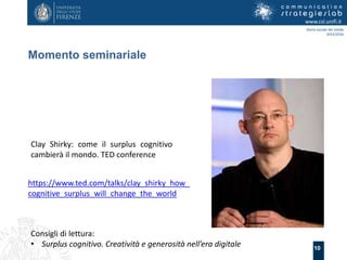 10
Momento seminariale
www.csl.unifi.it
Storia sociale dei media
2015/2016
Clay Shirky: come il surplus cognitivo
cambierà il mondo. TED conference
Consigli di lettura:
• Surplus cognitivo. Creatività e generosità nell’era digitale
https://www.ted.com/talks/clay_shirky_how_
cognitive_surplus_will_change_the_world
 