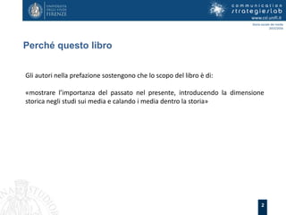 2
Perché questo libro
www.csl.unifi.it
Storia sociale dei media
2015/2016
Gli autori nella prefazione sostengono che lo scopo del libro è di:
«mostrare l’importanza del passato nel presente, introducendo la dimensione
storica negli studi sui media e calando i media dentro la storia»
 