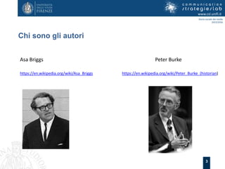 3
Chi sono gli autori
www.csl.unifi.it
Storia sociale dei media
2015/2016
Asa Briggs Peter Burke
https://en.wikipedia.org/wiki/Asa_Briggs https://en.wikipedia.org/wiki/Peter_Burke_(historian)
 