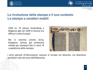 5
La rivoluzione della stampa e il suo contesto
La stampa a caratteri mobili
www.csl.unifi.it
Storia sociale dei media
2015/2016
1450 ca.  Johann Gutemberg a
Magonza (già nel 1500 la tecnica era
diffusa in tutta Europa).
Ma in estremo oriente (Cina,
Giappone, Corea), già esistevano
metodi per stampare libri in serie 
«capitalismo della stampa»
I primi giornali d’informazione nascono in Europa nel Seicento, ma diventano
quotidiani solo nel corso dell’Ottocento.
 