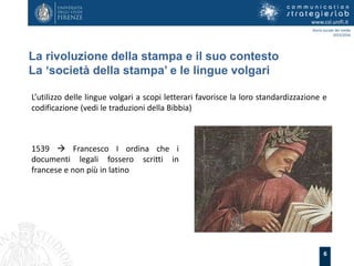 6
La rivoluzione della stampa e il suo contesto
La ‘società della stampa’ e le lingue volgari
www.csl.unifi.it
Storia sociale dei media
2015/2016
L’utilizzo delle lingue volgari a scopi letterari favorisce la loro standardizzazione e
codificazione (vedi le traduzioni della Bibbia)
1539  Francesco I ordina che i
documenti legali fossero scritti in
francese e non più in latino
 