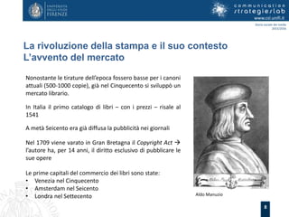 8
La rivoluzione della stampa e il suo contesto
L’avvento del mercato
www.csl.unifi.it
Storia sociale dei media
2015/2016
Nonostante le tirature dell’epoca fossero basse per i canoni
attuali (500-1000 copie), già nel Cinquecento si sviluppò un
mercato librario.
In Italia il primo catalogo di libri – con i prezzi – risale al
1541
A metà Seicento era già diffusa la pubblicità nei giornali
Nel 1709 viene varato in Gran Bretagna il Copyright Act 
l’autore ha, per 14 anni, il diritto esclusivo di pubblicare le
sue opere
Aldo Manuzio
Le prime capitali del commercio dei libri sono state:
• Venezia nel Cinquecento
• Amsterdam nel Seicento
• Londra nel Settecento
 