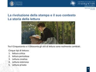 9
La rivoluzione della stampa e il suo contesto
La storia della lettura
www.csl.unifi.it
Storia sociale dei media
2015/2016
Tra il Cinquecento e il Ottocento gli stili di lettura sono realmente cambiati.
Cinque tipi di lettura:
1. lettura critica
2. lettura pericolosa
3. Lettura creativa
4. Lettura estensiva
5. Lettura privata
 