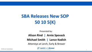 © 2019 Lerch, Early & Brewer
Presented by:
1
SBA Releases New SOP
50 10 5(K)
Alison Rind | Arnie Spevack
Michael Smith | Lance Kodish
Attorneys at Lerch, Early & Brewer
 
