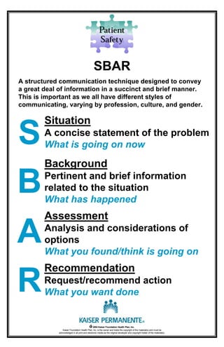 Assessment
Analysis and considerations of
options
What you found/think is going on
Situation
A concise statement of the problem
What is going on now
Background
Pertinent and brief information
related to the situation
What has happened
Recommendation
Request/recommend action
What you want done
SBAR
A structured communication technique designed to convey
a great deal of information in a succinct and brief manner.
This is important as we all have different styles of
communicating, varying by profession, culture, and gender.
S
B
A
R
© 2004 Kaiser Foundation Health Plan, Inc.
Kaiser Foundation Health Plan, Inc. is the owner and holds the copyright of the material(s) and must be
acknowledged in all print and electronic media as the original developer and copyright holder of the material(s).