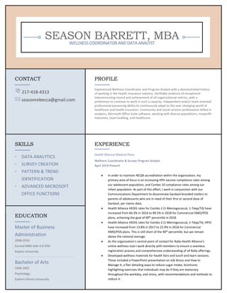 SEASON BARRETT, MBAWELLNESSCOORDINATORANDDATAANALYST
CONTACT
217-418-4313
seasonrebecca@gmail.com
PROFILE
Experienced Wellness Coordinator and Program Analyst with a demonstrated history
of working in the health insurance industry. Verifiable evidence of exceptional
telecommuting record and achievement of all organizational metrics, with a
preference to continue to work in such a capacity. Independent and/or team-oriented
professional possessing ability to continuously adapt to the ever-changing world of
healthcare and health insurance. Community and social services professional skilled in
analytics, Microsoft Office Suite software, working with diverse populations, nonprofit
industries, team building, and healthcare.
SKILLS
◦ DATA ANALYTICS
◦ SURVEY CREATION
◦ PATTERN & TREND
IDENTIFICATION
◦ ADVANCED MICROSOFT
OFFICE FUNCTIONS
EXPERIENCE
Health Alliance Medical Plans
Wellness Coordinator & Survey Program Analyst
April 2014-Present
• In order to maintain NCQA accreditation within the organization, my
primary area of focus is on increasing HPV vaccine compliance rates among
our adolescent population, and Combo 10 compliance rates among our
infant population. As part of this effort, I work in conjunction with our
Communications Department to disseminate Gardasil-branded mailers to
parents of adolescents who are in need of their first or second dose of
Gardasil, per claims data.
• Health Alliance HEDIS rates for Combo 1 (1-Meningococcal, 1-Tdap/Td) have
increased from 66.3% in 2016 to 89.5% in 2018 for Commercial HMO/POS
plans, achieving the goal of 90th
percentile in 2018.
• Health Alliance HEDIS rates for Combo 2 (1-Meningococcal, 1-Tdap/Td, HPV)
have increased from 13.8% in 2017 to 22.9% in 2018 for Commercial
HMO/POS plans. This is still short of the 90th
percentile, but we remain
above the national average.
• As the organization’s central point of contact for Rally-Health Alliance’s
online wellness tool-I work directly with members to ensure a seamless
registration process and comprehensive understanding of all Rally offerings.
• Developed wellness materials for health fairs and lunch and learn sessions.
These included a PowerPoint presentation on Job Stress and How to
Manage It, a flier detailing ways to reduce sugar intake, brochures
highlighting exercises that individuals may do if they are stationary
throughout the workday, and stress, with recommendations and methods to
reduce it.
EDUCATION
Master of Business
Administration
2008-2010
Earned MBA with 4.0 GPA
Kaplan University
Bachelor of Arts
1999-2001
Psychology
Eastern Illinois University
 