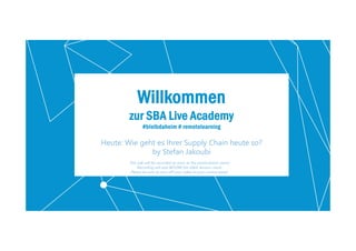 2
Willkommen
zur SBA Live Academy
#bleibdaheim # remotelearning
Heute: Wie geht es Ihrer Supply Chain heute so?
by Stefan Jakoubi
This talk will be recorded as soon as the presentation starts!
Recording will end BEFORE the Q&A Session starts.
Please be sure to turn off your video in your control panel.
 