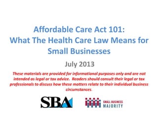 Affordable Care Act 101:
What The Health Care Law Means for
Small Businesses
July 2013
These materials are provided for informational purposes only and are not
intended as legal or tax advice. Readers should consult their legal or tax
professionals to discuss how these matters relate to their individual business
circumstances.
 