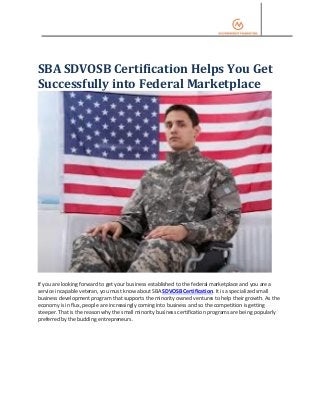 SBA SDVOSB Certification Helps You Get
Successfully into Federal Marketplace
If you are looking forward to get your business established to the federal marketplace and you are a
service incapable veteran, you must know about SBA SDVOSB Certification. It is a specialized small
business development program that supports the minority owned ventures to help their growth. As the
economy is in flux, people are increasingly coming into business and so the competition is getting
steeper. That is the reason why the small minority business certification programs are being popularly
preferred by the budding entrepreneurs.
 