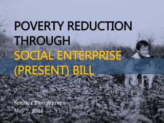POVERTY REDUCTION
THROUGH
SOCIAL ENTERPRISE
(PRESENT) BILL
Senator Bam Aquino
May 7, 2014
 