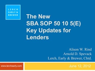 The New
                     SBA SOP 50 10 5(E)
                     Key Updates for
                     Lenders
                                          Alison W. Rind
                                      Arnold D. Spevack
                            Lerch, Early & Brewer, Chtd.
www.lerchearly.com                       June 12, 2012
 