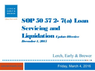 SOP50 57 2- 7(a) Loan
Servicing and
Liquidation UpdateEffective
December1, 2015
Friday, March 4, 2016
Lerch, Early & Brewer
www.lerchearly.com
 