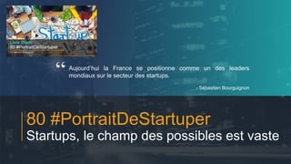 #PortraitDeStartuper
1
80 #PortraitDeStartuper
Startups, le champ des possibles est vaste
Aujourd’hui la France se positionne comme un des leaders
mondiaux sur le secteur des startups.
- Sébastien Bourguignon
“
 