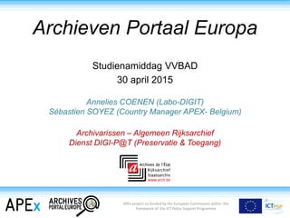 Archieven Portaal Europa
Studienamiddag VVBAD
30 april 2015
Annelies COENEN (Labo-DIGIT)
Sébastien SOYEZ (Country Manager APEX- Belgium)
Archivarissen – Algemeen Rijksarchief
Dienst DIGI-P@T (Preservatie & Toegang)
APEx project co-funded by the European Commission within the
framework of the ICT Policy Support Programme
 