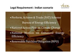 Legal Requirement : Indian scenario        Inspiring Excellence




• Perform, Achieve & Trade (PAT) Scheme
         Bureau of Energy Efficiency
• National Action Plan on Climate Change
• National Mission on Enhanced Energy
  Efficiency
• Renewable Purchase Obligation (RPO)
 