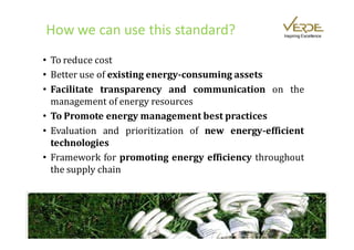 How we can use this standard?                     Inspiring Excellence




• To reduce cost
• Better use of existing energy-consuming assets
• Facilitate transparency and communication on the
  management of energy resources
• To Promote energy management best practices
• Evaluation and prioritization of new energy-efficient
  technologies
• Framework for promoting energy efficiency throughout
  the supply chain
 