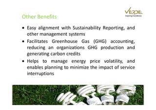 Other Benefits                                 Inspiring Excellence




• Easy alignment with Sustainability Reporting, and
  other management systems
• Facilitates Greenhouse Gas (GHG) accounting,
  reducing an organizations GHG production and
  generating carbon credits
• Helps to manage energy price volatility, and
  enables planning to minimize the impact of service
  interruptions
 