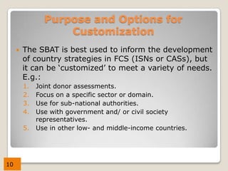 Purpose and Options for
                    Customization
        The SBAT is best used to inform the development
         of country strategies in FCS (ISNs or CASs), but
         it can be ‘customized’ to meet a variety of needs.
         E.g.:
         1.   Joint donor assessments.
         2.   Focus on a specific sector or domain.
         3.   Use for sub-national authorities.
         4.   Use with government and/ or civil society
              representatives.
         5.   Use in other low- and middle-income countries.




10
 