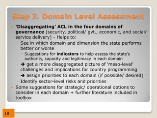 Step 3. Domain Level Assessment
        ‘Disaggregating’ ACL in the four domains of
         governance (security, political/ gvt., economic, and social/
         service delivery) - Helps to:
          ◦ See in which domain and dimension the state performs
            better or worse
            Suggestions for indicators to help assess the state’s
             authority, capacity and legitimacy in each domain
          ◦  get a more disaggregated picture of ‘meso-level’
            challenges and implications for country programming
          ◦  assign priorities to each domain (if possible/ desired)
          ◦ Identify sector-level risks and priorities
        Some suggestions for strategic/ operational options to
         consider in each domain + further literature included in
         toolbox


18
 