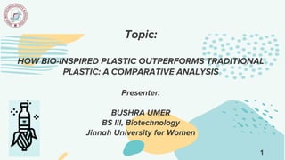Topic:
HOW BIO-INSPIRED PLASTIC OUTPERFORMS TRADITIONAL
PLASTIC: A COMPARATIVE ANALYSIS
Presenter:
BUSHRA UMER
BS III, Biotechnology
Jinnah University for Women
1
 