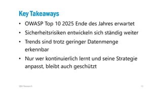 13
Key Takeaways
• OWASP Top 10 2025 Ende des Jahres erwartet
• Sicherheitsrisiken entwickeln sich ständig weiter
• Trends sind trotz geringer Datenmenge
erkennbar
• Nur wer kontinuierlich lernt und seine Strategie
anpasst, bleibt auch geschützt
SBA Research
 