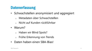 4
Datenerfassung
• Schwachstellen anonymisiert und aggregiert
o Metadaten über Schwachstellen
o Nicht auf Kunden rückführbar
• Warum?
o Haben wir Blind Spots?
o Frühe Erkennung von Trends
• Daten haben einen SBA-Bias!
SBA Research
 