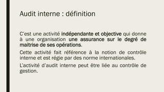 Audit interne : définition
C’est une activité indépendante et objective qui donne
à une organisation une assurance sur le degré de
maitrise de ses opérations.
Cette activité fait référence à la notion de contrôle
interne et est régie par des norme internationales.
L’activité d’audit interne peut être liée au contrôle de
gestion.
 