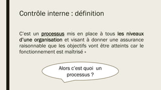 Contrôle interne : définition
C’est un processus mis en place à tous les niveaux
d’une organisation et visant à donner une assurance
raisonnable que les objectifs vont être atteints car le
fonctionnement est maîtrisé »
Alors c’est quoi un
processus ?
 