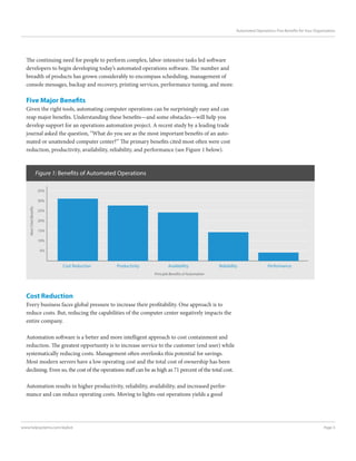 Page 3www.helpsystems.com/skybot
Automated Operations: Five Benefits for Your Organization
The continuing need for people to perform complex, labor-intensive tasks led software
developers to begin developing today’s automated operations software. The number and
breadth of products has grown considerably to encompass scheduling, management of
console messages, backup and recovery, printing services, performance tuning, and more.
Five Major Benefits
Given the right tools, automating computer operations can be surprisingly easy and can
reap major benefits. Understanding these benefits—and some obstacles—will help you
develop support for an operations automation project. A recent study by a leading trade
journal asked the question, “What do you see as the most important benefits of an auto-
mated or unattended computer center?” The primary benefits cited most often were cost
reduction, productivity, availability, reliability, and performance (see Figure 1 below).
Cost Reduction
Every business faces global pressure to increase their profitability. One approach is to
reduce costs. But, reducing the capabilities of the computer center negatively impacts the
entire company.
Automation software is a better and more intelligent approach to cost containment and
reduction. The greatest opportunity is to increase service to the customer (end user) while
systematically reducing costs. Management often overlooks this potential for savings.
Most modern servers have a low operating cost and the total cost of ownership has been
declining. Even so, the cost of the operations staff can be as high as 71 percent of the total cost.
Automation results in higher productivity, reliability, availability, and increased perfor-
mance and can reduce operating costs. Moving to lights-out operations yields a good
Figure 1: Benefits of Automated Operations
MostCitedBenefits
Principle Benefits of Automation
Cost Reduction Productivity Availability Reliability Performance
35%
30%
25%
20%
15%
10%
5%
 