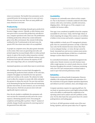 Page 4www.helpsystems.com/skybot
Automated Operations: Five Benefits for Your Organization
return on investment. The benefits from automation can be
a powerful motive for increasing service to your end users.
However, it’s not an easy task. There are many pitfalls and
many obstacles to overcome.
Productivity
As an organization’s technology demands grow, productivity
becomes a bigger concern. Typically, as other business areas
were given tools to increase their productivity and effective-
ness, computer operations took a back seat. The proliferation
of desktop productivity software has created substantial
gains in the office environment. But, instead of alleviating
workload for the IT professionals in the back room, the
spread of PCs has meant more tasks to be accomplished.
As people use computers more, they place greater demands
on the system. More users are generating more jobs, and
printed output has increased despite efforts to reduce printed
reports. In spite of the trend to online transaction-oriented
and client/server systems, batch workloads continue to grow.
Production batch jobs still consume the majority of CPU
time, and in large shops, jobs are constantly being added.
Automated operations can resolve these issues in several ways.
Job scheduling software increases batch throughput by
automating the production batch schedule. In the early days,
computer throughput was limited by how fast operators
could reset switches on the console. The solution for today
is not to allow the computer to remain idle while waiting for
the operator to release the next job. You save time and mon-
ey by eliminating the lag time between jobs and minimizing
operator intervention. In some instances, you can trim hours
off your process, which lets you process more work and
significantly improve system use.
Once the job schedule is established, the automation soft-
ware executes the commands precisely and in the correct
sequence, eliminating operator errors. Forecasting job
completion and being able to perform “what if” analyses of
schedule changes benefits operations by removing much of
the guesswork from daily tasks.
Availability
Companies are continually more reliant on their comput-
ers. Day-to-day business is routinely conducted with online
systems: order entry, reservations, assembly instructions,
shipping orders—the list goes on. If the computer is not
available, the business suffers.
Years ago, it was considered acceptable to have the computer
unavailable for a few hours. Today, with the high volume of
cloud computing, the outage of key systems can cost millions
of dollars in lost revenue and tarnish a company’s reputation.
High availability is clearly one of IT management’s primary
goals. Here too, automated operations can help. A disk drive
may crash, but the situation becomes serious when there
is not an adequate backup—or worse, the tape cannot be
found. Automated save and recovery systems ensure protec-
tion from the potential disaster of disk loss, or inadvertent
damage to system objects from human error.
In a networked environment, centralized management also
makes sense. Remote resources can solve business issues
while a single operator at a central console observes critical
functions throughout the network. Continuous monitoring
with a low CPU and communications overhead makes it
easier to spot vital network performance trends.
Reliability
Productivity is an obvious benefit of automation. However,
reliability is the real gem that sparkles with automation. It is
the cornerstone of any good computer operations department,
and without it you have confusion, chaos, and unhappy users.
Computer operations requires two opposing skill sets. On
one hand, an operations person needs highly technical skills,
such as the ability to understand the complexities of an
operating system and to analyze and solve problems as they
arise. On the other hand, this same person has to be content
pushing buttons and loading paper.
Let’s face it, off-shift operations include some of the most
boring, repetitive, and error-prone tasks of an IT organiza-
 