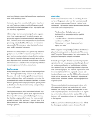Page 5www.helpsystems.com/skybot
Automated Operations: Five Benefits for Your Organization
tion. But, when you remove the human factor, you eliminate
most batch processing errors.
Automated operations ensure that jobs are not forgotten or
run out of sequence, that prerequisite jobs are completed
successfully, that the input data is correct, and that any spe-
cial processing is performed.
All these types of errors occur in single-location organiza-
tions. Now, imagine a network of multiple systems, geo-
graphically dispersed, that include multiple operating sys-
tems, communications issues, integrated local area network
processing, and attached PCs. The chance for errors rises
exponentially. The only way to make this type of environ-
ment work is automated operations.
Software can handle complex tasks dynamically and intelli-
gently, based on predefined parameters. Yet, critical com-
pany functions such as releasing jobs, performing backups,
and ensuring communications, are normally performed by
entry-level individuals within the IT organization. Automat-
ed operations can handle these functions reliably and relieve
operations personnel of tedious, manual tasks.
Performance
Every company would like to have their enterprise perform
like a thoroughbred. In reality, it is more likely to be over-
burdened with work. Even though advancements in com-
puters make them faster and less expensive every year, the
demands on them always catch up and eventually exceed the
level of capability that a company’s computer system possess-
es. That leaves a lot of companies wanting to improve their
system performance.
Two options to improve performance are to upgrade hard-
ware or purchase a newer system—both expensive choices.
It’s also possible to tune a system for better performance,
but this takes a highly skilled person who is not normally
available 24 hours a day. And, once a system is tuned for a
specific workload, if the workload changes, the settings are
no longer optimum.
Obstacles
People always find excuses not to do something. A recent
survey of IT operators asked why they hadn’t automated
their systems. Answers ranged from the expected to the
uninformed. The common answers were no money, no time,
or no staff. Some sample responses:
•	 “We do not have the budget and are not
familiar with the automation options available
in the market.”
•	 “Too little time and numerous issues that we
would need to address.”
•	 “Not necessary—I am in the process of writ-
ing my own code.”
Of the companies surveyed, 43 percent have identified and
placed automation projects on their calendar. That means
that 57 percent of these companies have not recognized the
potential of automating computer operations.
Generally speaking, the obstacles to automating computer
operations fall into two categories: cost and people. Two of
the most common benefits are availability and reliability.
Both of these factors are convincing arguments to proceed
with automation projects, and normally supersede the need
to cost-justify them. However, as projects advance, addi-
tional cost factors come into play. Additional investment in
things such as automated tape librarians or automatic car-
tridge loaders, additional software, and messaging services
may be required.
The companies that implement automated systems early
often see positive bottom-line results from their efforts.
However, cost savings are not the primary reason to auto-
mate computer operations. The focus should be on improv-
ing service to the end users. As the quality of this service
improves with automation software, the costs associated with
it also improve.
In-house automation solutions are often successful at first,
but the scope is usually too narrow. Systems often fail
 