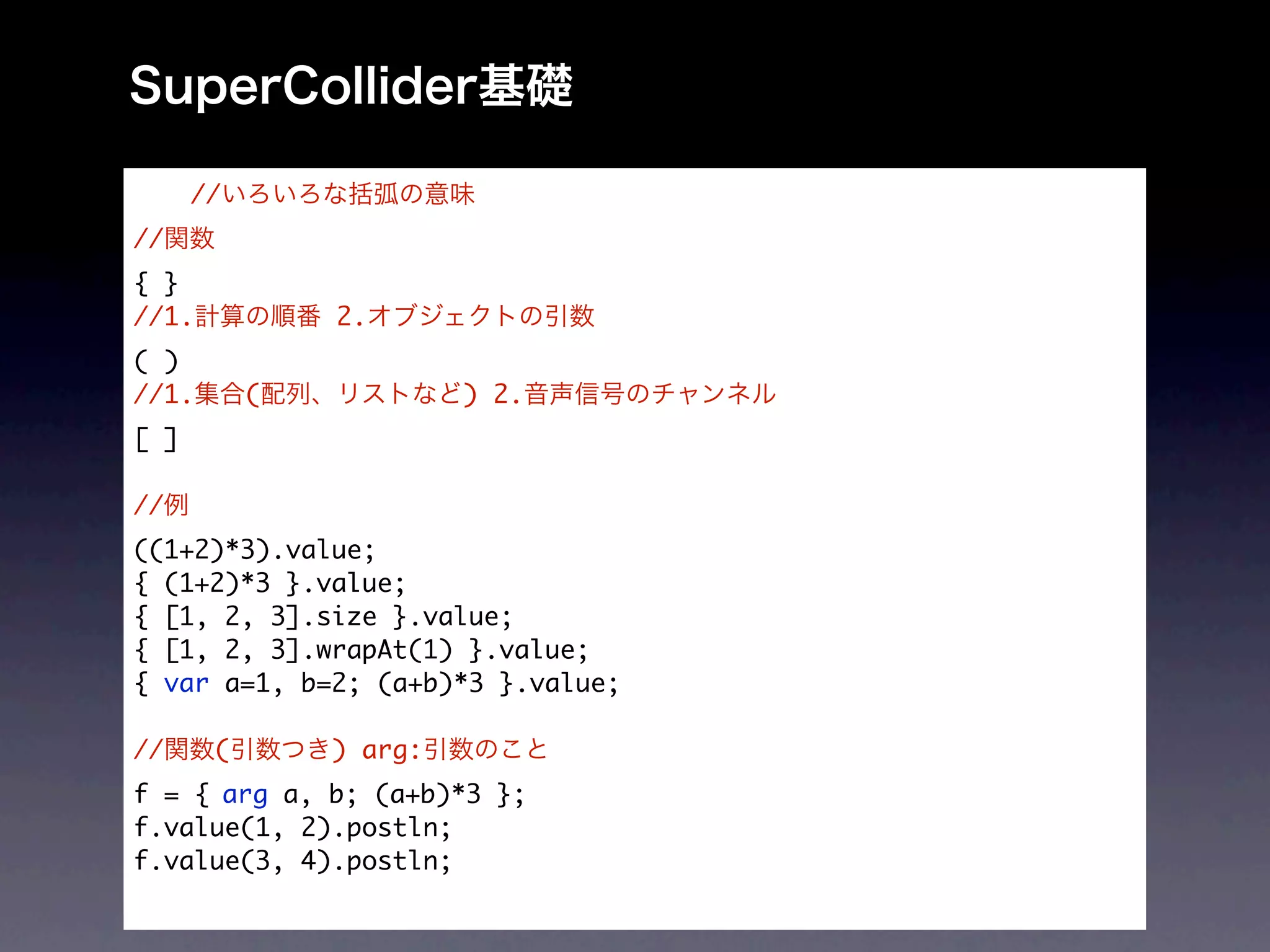 //
//
{ }
//1.           2.
( )
//1.       (            ) 2.
[ ]

//
((1+2)*3).value;
{ (1+2)*3 }.value;
{ [1, 2, 3].size }.value;
{ [1, 2, 3].wrapAt(1) }.value;
{ var a=1, b=2; (a+b)*3 }.value;

//     (       ) arg:
f = {	arg a, b; (a+b)*3 };
f.value(1, 2).postln;
f.value(3, 4).postln;
 
