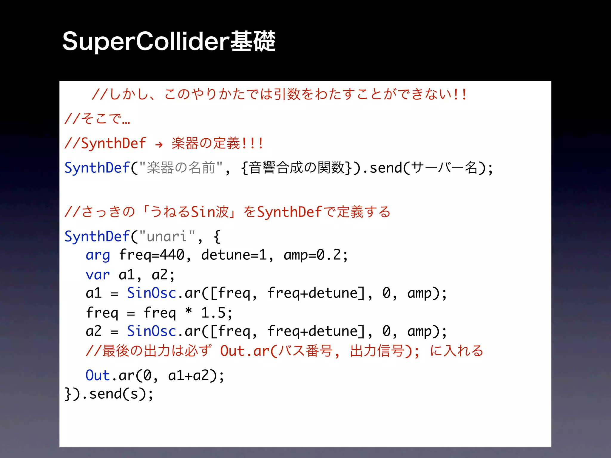 //                                           !!
//        …
//SynthDef →            !!!
SynthDef("           ", {              }).send(        );


//             Sin          SynthDef
SynthDef("unari", {
	 arg freq=440, detune=1, amp=0.2;
	 var a1, a2;
	 a1 = SinOsc.ar([freq, freq+detune], 0, amp);
	 freq = freq * 1.5;
	 a2 = SinOsc.ar([freq, freq+detune], 0, amp);
	 //               Out.ar(      ,        );
	 Out.ar(0, a1+a2);
}).send(s);
 